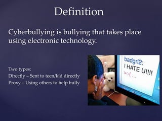 Cyberbullying is bullying that takes place
using electronic technology.
Two types:
Directly – Sent to teen/kid directly
Proxy – Using others to help bully
Definition
 