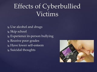  Use alcohol and drugs
 Skip school
 Experience in-person bullying
 Receive poor grades
 Have lower self-esteem
 Suicidal thoughts
Effects of Cyberbullied
Victims
 