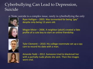  Note: suicide is a complex issue, rarely is cyberbullying the only
cause
Cyberbullying Can Lead to Depression,
Suicide
Ryan Halligan – 2003. Was tormented for being “gay”
despite only being 13 years old.
Megan Meier – 2006. A neighbor (adult) created a fake
profile of a cute boy to start an online friendship.
Tyler Clementi – 2010. His college roommate set up a spy
cam to record his date with a man.
Amanda Todd – 2012. Someone tried to blackmail her
with a partially nude photo she sent. Then the images
went viral.
 