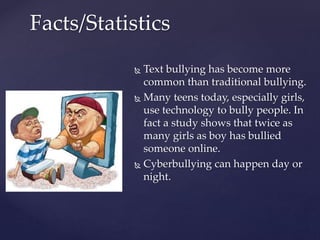  Text bullying has become more
common than traditional bullying.
 Many teens today, especially girls,
use technology to bully people. In
fact a study shows that twice as
many girls as boy has bullied
someone online.
 Cyberbullying can happen day or
night.
Facts/Statistics
 