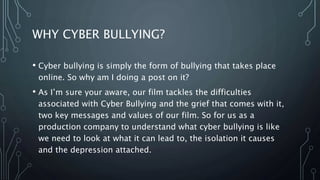 WHY CYBER BULLYING?
• Cyber bullying is simply the form of bullying that takes place
online. So why am I doing a post on it?
• As I’m sure your aware, our film tackles the difficulties
associated with Cyber Bullying and the grief that comes with it,
two key messages and values of our film. So for us as a
production company to understand what cyber bullying is like
we need to look at what it can lead to, the isolation it causes
and the depression attached.
 