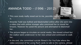 AMANDA TODD – (1996 – 2012)
• This case study really stood out to me, possibly due to how recent it
is.
• Amanda Todd was bullied and blackmailed online after she went into
a video chat with online stranger who convinced her to reveal her
breasts. However he saved the picture and attempted to blackmail
her.
• The picture began to circulate on social media. She moved school but
the stalker went undercover to her new school and continued to stalk
her.
• In the end, she committed suicide filmed it for YouTube where the
video consisted of her using flash cards to talk to the camera, almost
 