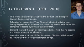 TYLER CLEMENTI – (1991 – 2010)
• This too is a disturbing case about the distrust and disrespect
towards homosexual people.
• Following his graduation, Tyler Clementi admitted to being gay.
During September his roommate at University, used a webcam on his
computer to record Tyler kissing another man.
• Clementi learned through his roommates twitter feed that he became
a hot topic amongst social media.
• Later that month, on the 22nd of September, Clementi killed himself
by jumping off the George Washington bridge.
 