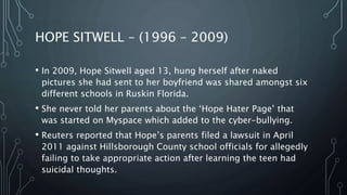 HOPE SITWELL – (1996 – 2009)
• In 2009, Hope Sitwell aged 13, hung herself after naked
pictures she had sent to her boyfriend was shared amongst six
different schools in Ruskin Florida.
• She never told her parents about the ‘Hope Hater Page’ that
was started on Myspace which added to the cyber-bullying.
• Reuters reported that Hope’s parents filed a lawsuit in April
2011 against Hillsborough County school officials for allegedly
failing to take appropriate action after learning the teen had
suicidal thoughts.
 