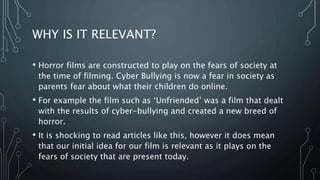 WHY IS IT RELEVANT?
• Horror films are constructed to play on the fears of society at
the time of filming. Cyber Bullying is now a fear in society as
parents fear about what their children do online.
• For example the film such as ‘Unfriended’ was a film that dealt
with the results of cyber-bullying and created a new breed of
horror.
• It is shocking to read articles like this, however it does mean
that our initial idea for our film is relevant as it plays on the
fears of society that are present today.
 