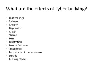 What are the effects of cyber bullying?
• Hurt feelings
• Sadness
• Anxiety
• Depression
• Anger
• Shame
• Fear
• Frustration
• Low self esteem
• Trust issues
• Poor academic performance
• Suicide
• Bullying others
 