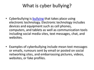 What is cyber bullying?
• Cyberbullying is bullying that takes place using
electronic technology. Electronic technology includes
devices and equipment such as cell phones,
computers, and tablets as well as communication tools
including social media sites, text messages, chat, and
websites.
• Examples of cyberbullying include mean text messages
or emails, rumours sent by email or posted on social
networking sites, and embarrassing pictures, videos,
websites, or fake profiles.
 