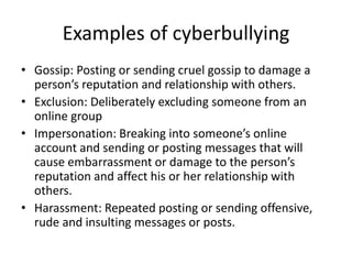Examples of cyberbullying
• Gossip: Posting or sending cruel gossip to damage a
person’s reputation and relationship with others.
• Exclusion: Deliberately excluding someone from an
online group
• Impersonation: Breaking into someone’s online
account and sending or posting messages that will
cause embarrassment or damage to the person’s
reputation and affect his or her relationship with
others.
• Harassment: Repeated posting or sending offensive,
rude and insulting messages or posts.
 