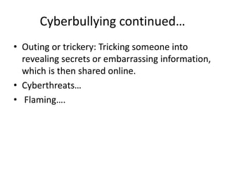 Cyberbullying continued…
• Outing or trickery: Tricking someone into
revealing secrets or embarrassing information,
which is then shared online.
• Cyberthreats…
• Flaming….
 