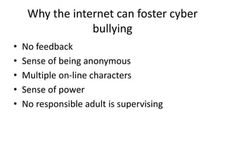 Why the internet can foster cyber
bullying
• No feedback
• Sense of being anonymous
• Multiple on-line characters
• Sense of power
• No responsible adult is supervising
 