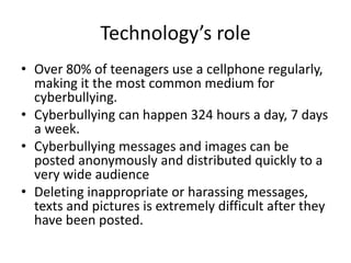 Technology’s role
• Over 80% of teenagers use a cellphone regularly,
making it the most common medium for
cyberbullying.
• Cyberbullying can happen 324 hours a day, 7 days
a week.
• Cyberbullying messages and images can be
posted anonymously and distributed quickly to a
very wide audience
• Deleting inappropriate or harassing messages,
texts and pictures is extremely difficult after they
have been posted.
 