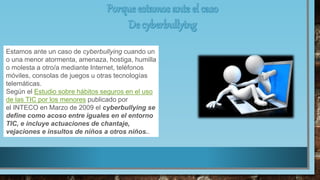 Estamos ante un caso de cyberbullying cuando un
o una menor atormenta, amenaza, hostiga, humilla
o molesta a otro/a mediante Internet, teléfonos
móviles, consolas de juegos u otras tecnologías
telemáticas.
Según el Estudio sobre hábitos seguros en el uso
de las TIC por los menores publicado por
el INTECO en Marzo de 2009 el cyberbullying se
define como acoso entre iguales en el entorno
TIC, e incluye actuaciones de chantaje,
vejaciones e insultos de niños a otros niños..
 