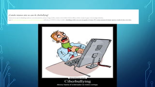 ¿Cuándo estamos ante un caso de ciberbullying?
Estamos ante un caso de ciberbullying cuando un o una menor atormenta, amenaza, hostiga, humilla o molesta a otro/a mediante Internet, teléfonos móviles, consolas de juegos u otras tecnologías telemáticas.
Según el Estudio sobre hábitos seguros en el uso de las TIC por los menores publicado por el INTECO en Marzo de 2009 el ciberbullyingse definecomo acoso entre iguales en el entorno TIC, e incluye actuaciones de chantaje,vejacionese insultos de niñosa otrosniños..
 