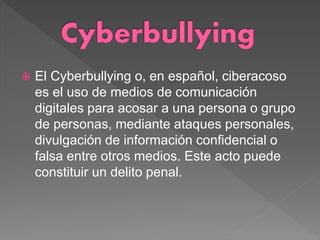  El Cyberbullying o, en español, ciberacoso
es el uso de medios de comunicación
digitales para acosar a una persona o grupo
de personas, mediante ataques personales,
divulgación de información confidencial o
falsa entre otros medios. Este acto puede
constituir un delito penal.
 