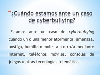 *
Estamos ante un caso de cyberbullying
cuando un o una menor atormenta, amenaza,
hostiga, humilla o molesta a otro/a mediante
Internet, teléfonos móviles, consolas de
juegos u otras tecnologías telemáticas.
 