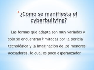 *
Las formas que adapta son muy variadas y
solo se encuentran limitadas por la pericia
tecnológica y la imaginación de los menores
acosadores, lo cual es poco esperanzador.
 