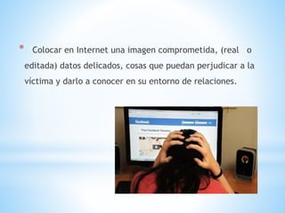 * Colocar en Internet una imagen comprometida, (real o
editada) datos delicados, cosas que puedan perjudicar a la
víctima y darlo a conocer en su entorno de relaciones.
 