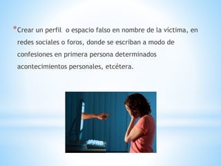 *Crear un perfil o espacio falso en nombre de la víctima, en
redes sociales o foros, donde se escriban a modo de
confesiones en primera persona determinados
acontecimientos personales, etcétera.
 