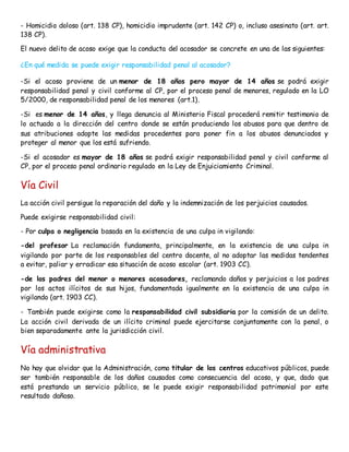 - Homicidio doloso (art. 138 CP), homicidio imprudente (art. 142 CP) o, incluso asesinato (art. art.
138 CP).
El nuevo delito de acoso exige que la conducta del acosador se concrete en una de las siguientes:
¿En qué medida se puede exigir responsabilidad penal al acosador?
-Si el acoso proviene de un menor de 18 años pero mayor de 14 años se podrá exigir
responsabilidad penal y civil conforme al CP, por el proceso penal de menores, regulado en la LO
5/2000, de responsabilidad penal de los menores (art.1).
-Si es menor de 14 años, y llega denuncia al Ministerio Fiscal procederá remitir testimonio de
lo actuado a la dirección del centro donde se están produciendo los abusos para que dentro de
sus atribuciones adopte las medidas procedentes para poner fin a los abusos denunciados y
proteger al menor que los está sufriendo.
-Si el acosador es mayor de 18 años se podrá exigir responsabilidad penal y civil conforme al
CP, por el proceso penal ordinario regulado en la Ley de Enjuiciamiento Criminal.
Vía Civil
La acción civil persigue la reparación del daño y la indemnización de los perjuicios causados.
Puede exigirse responsabilidad civil:
- Por culpa o negligencia basada en la existencia de una culpa in vigilando:
-del profesor La reclamación fundamenta, principalmente, en la existencia de una culpa in
vigilando por parte de los responsables del centro docente, al no adoptar las medidas tendentes
a evitar, paliar y erradicar esa situación de acoso escolar (art. 1903 CC).
-de los padres del menor o menores acosadores, reclamando daños y perjuicios a los padres
por los actos ilícitos de sus hijos, fundamentada igualmente en la existencia de una culpa in
vigilando (art. 1903 CC).
- También puede exigirse como la responsabilidad civil subsidiaria por la comisión de un delito.
La acción civil derivada de un ilícito criminal puede ejercitarse conjuntamente con la penal, o
bien separadamente ante la jurisdicción civil.
Vía administrativa
No hay que olvidar que la Administración, como titular de los centros educativos públicos, puede
ser también responsable de los daños causados como consecuencia del acoso, y que, dado que
está prestando un servicio público, se le puede exigir responsabilidad patrimonial por este
resultado dañoso.
 
