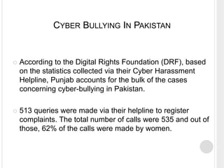 CYBER BULLYING IN PAKISTAN
 According to the Digital Rights Foundation (DRF), based
on the statistics collected via their Cyber Harassment
Helpline, Punjab accounts for the bulk of the cases
concerning cyber-bullying in Pakistan.
 513 queries were made via their helpline to register
complaints. The total number of calls were 535 and out of
those, 62% of the calls were made by women.
 