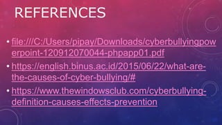 REFERENCES
• file:///C:/Users/pipay/Downloads/cyberbullyingpow
erpoint-120912070044-phpapp01.pdf
• https://english.binus.ac.id/2015/06/22/what-are-
the-causes-of-cyber-bullying/#
• https://www.thewindowsclub.com/cyberbullying-
definition-causes-effects-prevention
 