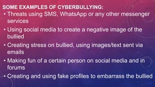 SOME EXAMPLES OF CYBERBULLYING:
• Threats using SMS, WhatsApp or any other messenger
services
• Using social media to create a negative image of the
bullied
• Creating stress on bullied, using images/text sent via
emails
• Making fun of a certain person on social media and in
forums
• Creating and using fake profiles to embarrass the bullied
 