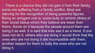 There is a chance they did not gain it from their family;
some are suffering from a family conflict. Most are
starving for the recognition of being powerful figures.
Being an arrogant one is; some bully to remind others of
their social status which they believe are lower than
theirs. Some do it because the people around them are
doing it as well. It is said that kids see it as a trend. If one
does not do it, others who are doing it would think that the
ones who are not doing it are incompatible with them,
another reason for them to bully the ones who are not
doing it.
 
