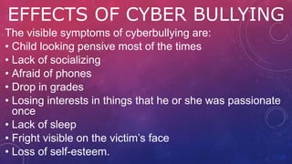 EFFECTS OF CYBER BULLYING
The visible symptoms of cyberbullying are:
• Child looking pensive most of the times
• Lack of socializing
• Afraid of phones
• Drop in grades
• Losing interests in things that he or she was passionate
once
• Lack of sleep
• Fright visible on the victim’s face
• Loss of self-esteem.
 