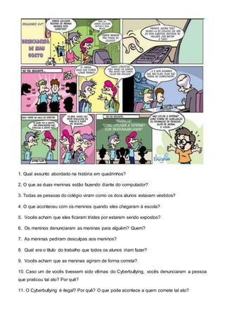 1. Qual assunto abordado na história em quadrinhos?
2. O que as duas meninas estão fazendo diante do computador?
3. Todas as pessoas do colégio viram como os dois alunos estavam vestidos?
4. O que aconteceu com os meninos quando eles chegaram à escola?
5. Vocês acham que eles ficaram tristes por estarem sendo expostos?
6. Os meninos denunciaram as meninas para alguém? Quem?
7. As meninas pediram desculpas aos meninos?
8. Qual era o título do trabalho que todos os alunos iriam fazer?
9. Vocês acham que as meninas agiram de forma correta?
10. Caso um de vocês tivessem sido vítimas do Cyberbullying, vocês denunciaram a pessoa
que praticou tal ato? Por quê?
11. O Cyberbullying é ilegal? Por quê? O que pode acontece a quem comete tal ato?
 
