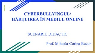 CYBERBULLYINGUL/
HĂRȚUIREA ÎN MEDIUL ONLINE
SCENARIU DIDACTIC
Prof. Mihaela-Corina Bucur
 