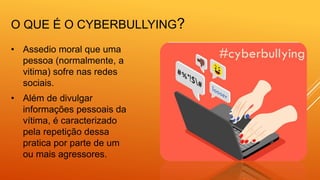 O QUE É O CYBERBULLYING?
• Assedio moral que uma
pessoa (normalmente, a
vitima) sofre nas redes
sociais.
• Além de divulgar
informações pessoais da
vítima, é caracterizado
pela repetição dessa
pratica por parte de um
ou mais agressores.
 