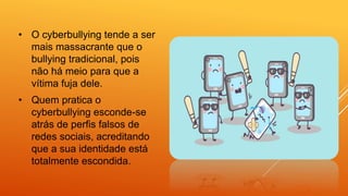 • O cyberbullying tende a ser
mais massacrante que o
bullying tradicional, pois
não há meio para que a
vítima fuja dele.
• Quem pratica o
cyberbullying esconde-se
atrás de perfis falsos de
redes sociais, acreditando
que a sua identidade está
totalmente escondida.
 