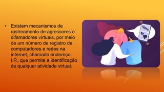 • Existem mecanismos de
rastreamento de agressores e
difamadores virtuais, por meio
de um número de registro de
computadores e redes na
internet, chamado endereço
I.P., que permite a identificação
de qualquer atividade virtual.
 