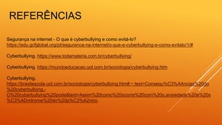 REFERÊNCIAS
Segurança na internet - O que é cyberbullying e como evitá-lo?
https://edu.gcfglobal.org/pt/seguranca-na-internet/o-que-e-cyberbullying-e-como-evitalo/1/#
Cyberbullying. https://www.todamateria.com.br/cyberbullying/
Cyberbullying. https://mundoeducacao.uol.com.br/sociologia/cyberbullying.htm
Cyberbullying.
https://brasilescola.uol.com.br/sociologia/cyberbullying.htm#:~:text=Consequ%C3%AAncias%20do
%20cyberbullying,-
O%20cyberbullying%20pode&text=Assim%20como%20ocorre%20com%20o,ansiedade%20e%20s
%C3%ADndrome%20do%20p%C3%A2nico.
 