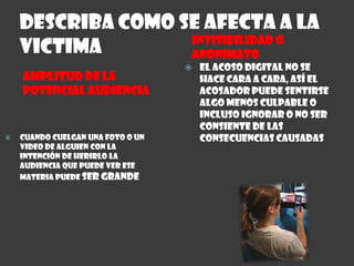 Describa como se afecta a la victimaINVISIBILIDAD O ANONIMATOAMPLITUD DE LA  POTENCIAL AUDIENCIACuando cuelgan una foto o un video de alguien con la intención de herirlo la audiencia que puede ver ese materia puede ser grandeEl acoso digital no se hace cara a cara, así el acosador puede sentirse algo menos culpable o incluso ignorar o no ser consiente de las consecuencias causadas 