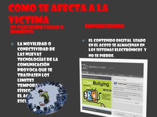 Como se afecta a la VictimaIMPERECEDERO EN CUALQUIER LUGAR O MOMENTOEl contenido digital  usado en el acoso se almacenan en los sistemas electrónicos  y no se pierde.La movilidad o conectividad de las nuevas tecnologías de la comunicación provoca que se traspasen los limites  temporales y físicos que marcan el acoso de la escuela