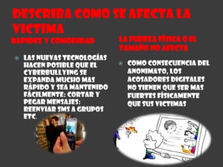 Describa como se afecta la VictimaLa Fuerza Física o el tamaño no afecta Rapidez y ComodidadLas nuevas tecnologías hacen posible que el cyberbullying se expanda mucho mas rápido y sea mantenido fácilmente: Cortar y Pegar mensajes: Reenviar SMS a grupos etc.Como consecuencia del anonimato, los acosadores digitales no tienen que ser mas fuertes físicamente que sus victimas