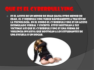 Que es el CYBERBULLYINGEs el acoso de un Menor de edad hacia otro Menor de edad, el cyberbullying surge rápidamente a través de la tecnología. En el fondo el cyberbullying es un acoso disimulado verbal y escrito. Estos hostigan a sus victimas así que el cyberbullying es una forma de violencia invasiva que hostigan a los estudiantes de una escuela o un hogar.