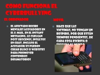 Como funciona el CYBERBULLYINGEL ORDENADORMOVILEl afectado recibe mensajes acosadores en el e-mail, en el instant messaging. Le cuelgan Post obscenos, insultos en chat, incluso el acosador/es pueden crear blogs o websites para promover contenidos difamatoriosHace que las victimas, no tengan un respiro, por que están siempre pendientes, de cada cosa escrita o enviada al mundo entero