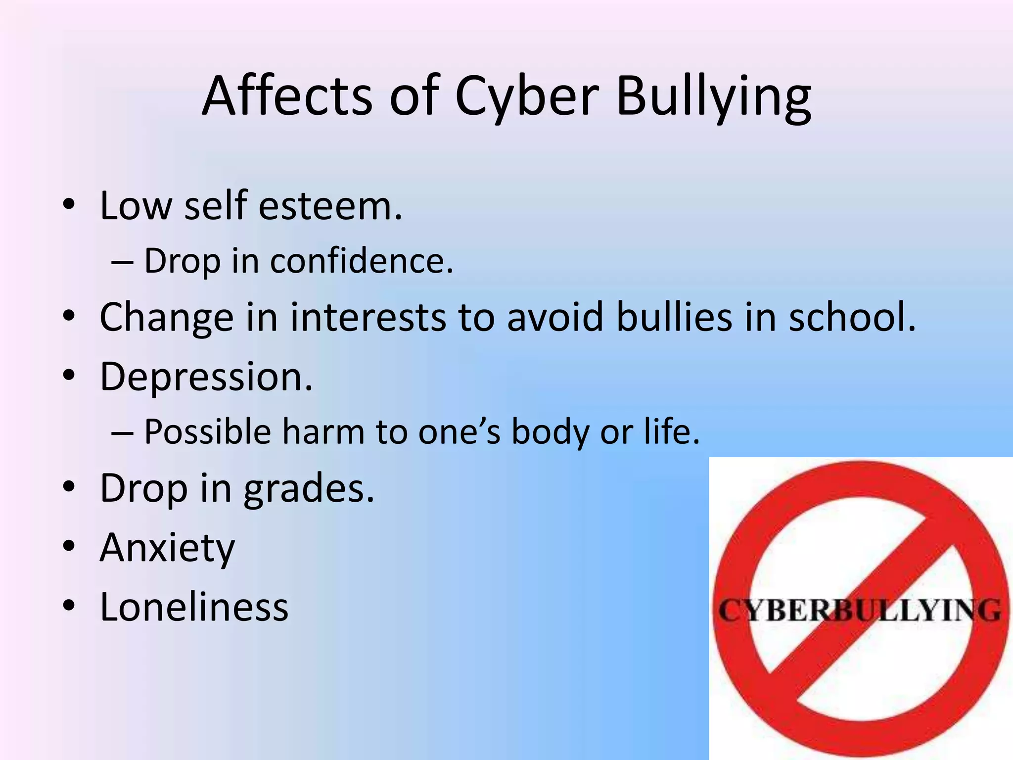 Affects of Cyber Bullying
• Low self esteem.
– Drop in confidence.
• Change in interests to avoid bullies in school.
• Depression.
– Possible harm to one’s body or life.
• Drop in grades.
• Anxiety
• Loneliness
 