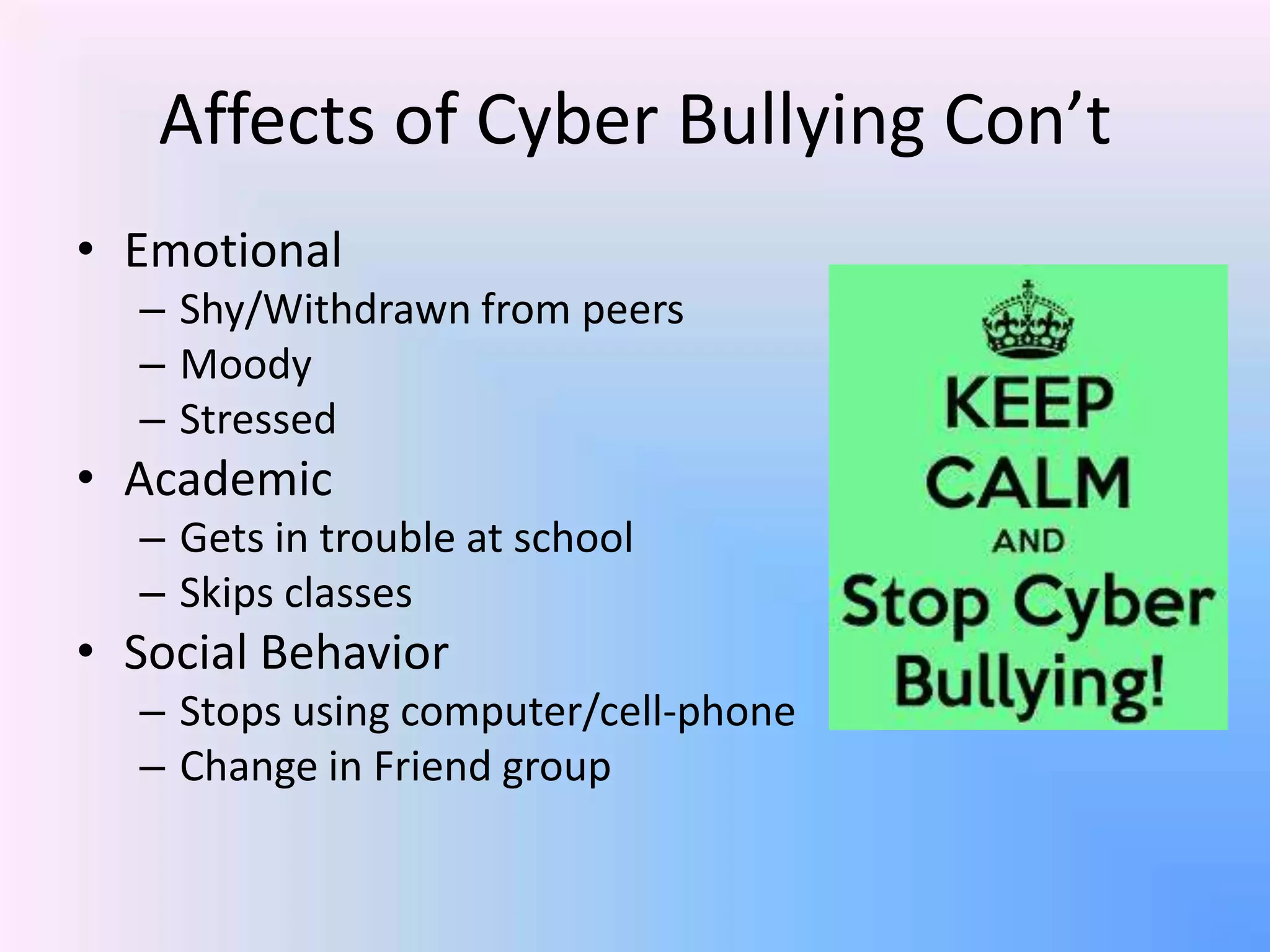 Affects of Cyber Bullying Con’t
• Emotional
– Shy/Withdrawn from peers
– Moody
– Stressed
• Academic
– Gets in trouble at school
– Skips classes
• Social Behavior
– Stops using computer/cell-phone
– Change in Friend group
 