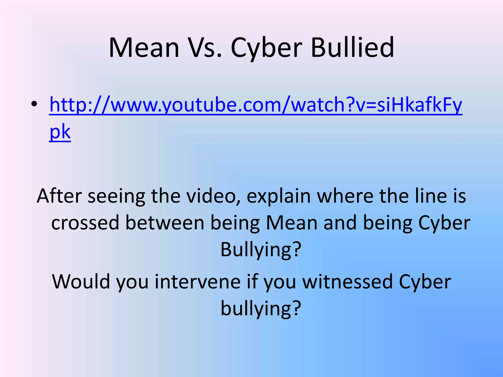 Mean Vs. Cyber Bullied
• http://www.youtube.com/watch?v=siHkafkFy
pk
After seeing the video, explain where the line is
crossed between being Mean and being Cyber
Bullying?
Would you intervene if you witnessed Cyber
bullying?
 