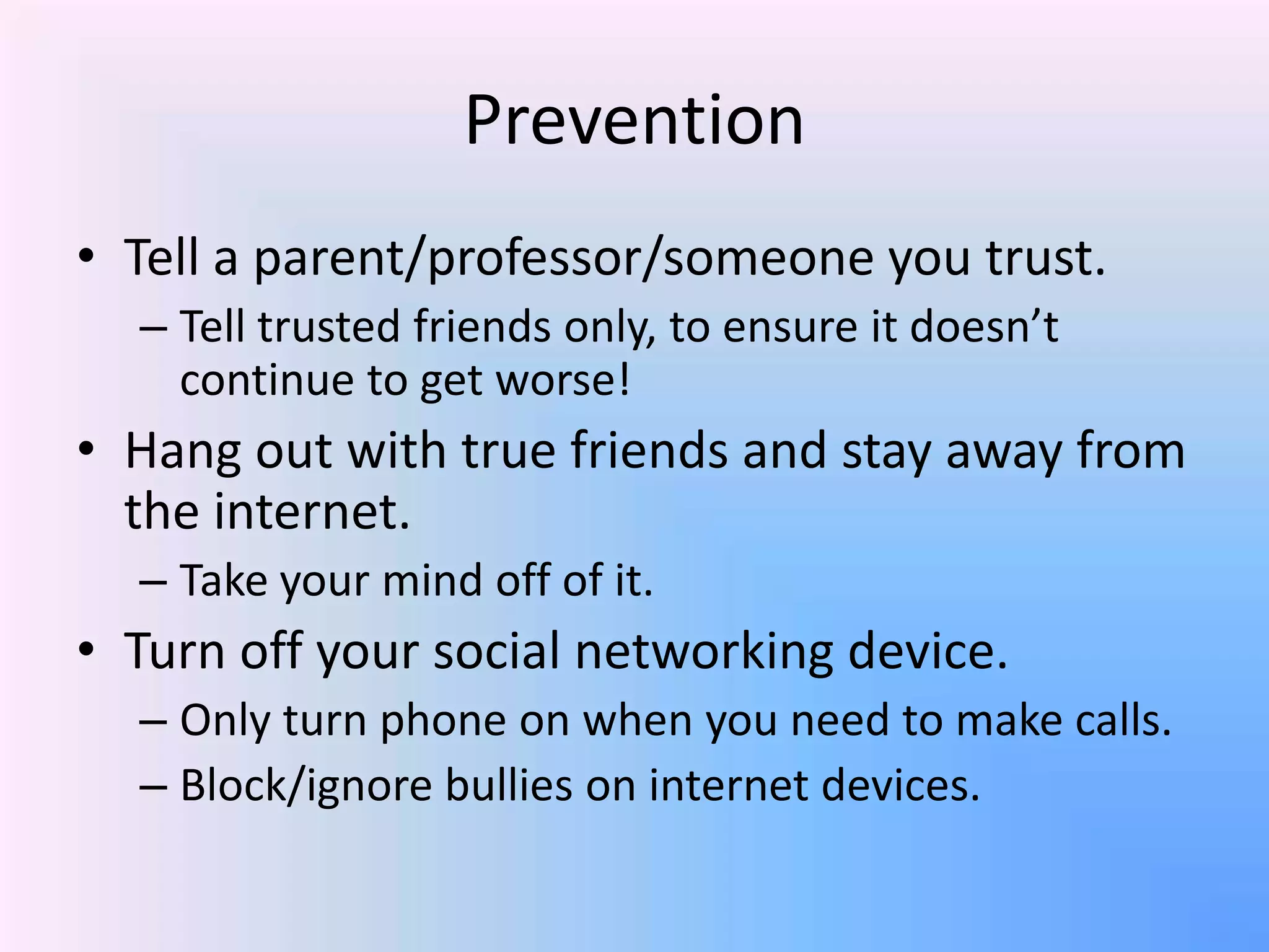 Prevention
• Tell a parent/professor/someone you trust.
– Tell trusted friends only, to ensure it doesn’t
continue to get worse!
• Hang out with true friends and stay away from
the internet.
– Take your mind off of it.
• Turn off your social networking device.
– Only turn phone on when you need to make calls.
– Block/ignore bullies on internet devices.
 