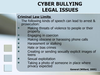 CYBER BULLYING    LEGAL ISSUES Criminal Law Limits  The following kinds of speech can lead to arrest & prosecution: Making threats of violence to people or their  property Engaging in coercion Making obscene or harassing phone calls Harassment or stalking Hate or bias crimes Creating or sending sexually explicit images of  teens Sexual exploitation Taking a photo of someone in place where  privacy expected General (Willard, 2005) 