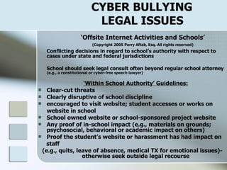 CYBER BULLYING    LEGAL ISSUES ‘ Offsite Internet Activities and Schools’ (Copyright 2005 Parry Aftab, Esq. All rights reserved) Conflicting decisions in regard to school’s authority with respect to cases under state and federal jurisdictions School should seek legal consult often beyond regular school attorney   (e.g., a constitutional or cyber-free speech lawyer) ‘ Within School Authority’ Guidelines: Clear-cut threats Clearly disruptive of school discipline encouraged to visit website; student accesses or works on  website in school School owned website or school-sponsored project website Any proof of in-school impact (e.g., materials on grounds; psychosocial, behavioral or academic impact on others) Proof the student’s website or harassment has had impact on  staff (e.g., quits, leave of absence, medical TX for emotional issues)- otherwise seek outside legal recourse 