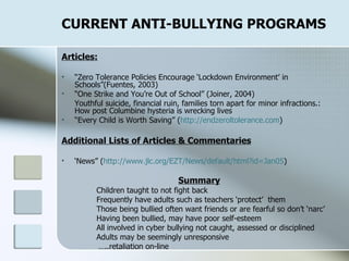 CURRENT ANTI-BULLYING PROGRAMS Articles: “ Zero Tolerance Policies Encourage ‘Lockdown Environment’ in Schools”(Fuentes, 2003) “ One Strike and You’re Out of School” (Joiner, 2004) Youthful suicide, financial ruin, families torn apart for minor infractions.: How post Columbine hysteria is wrecking lives “ Every Child is Worth Saving” ( http:// endzeroltolerance.com )  Additional Lists of Articles & Commentaries ‘ News” ( http:// www.jlc.org/EZT/News/default/html?id =Jan05 ) Summary Children taught to not fight back Frequently have adults such as teachers ‘protect’  them Those being bullied often want friends or are fearful so don’t ‘narc’ Having been bullied, may have poor self-esteem All involved in cyber bullying not caught, assessed or disciplined Adults may be seemingly unresponsive … ..retaliation on-line 