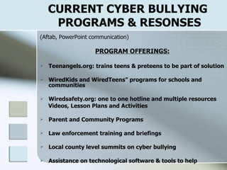CURRENT CYBER BULLYING  PROGRAMS & RESONSES (Aftab, PowerPoint communication) PROGRAM OFFERINGS: Teenangels.org: trains teens & preteens to be part of solution WiredKids and WiredTeens” programs for schools and communities Wiredsafety.org: one to one hotline and multiple resources Videos, Lesson Plans and Activities Parent and Community Programs Law enforcement training and briefings Local county level summits on cyber bullying Assistance on technological software & tools to help ‘ 