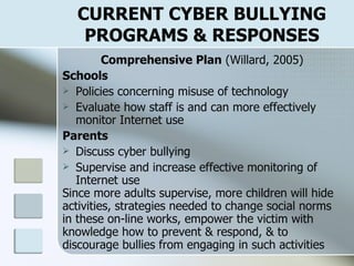 CURRENT CYBER BULLYING PROGRAMS & RESPONSES Comprehensive Plan  (Willard, 2005) Schools Policies concerning misuse of technology Evaluate how staff is and can more effectively monitor Internet use Parents Discuss cyber bullying Supervise and increase effective monitoring of Internet use Since more adults supervise, more children will hide activities, strategies needed to change social norms  in these on-line works, empower the victim with  knowledge how to prevent & respond, & to  discourage bullies from engaging in such activities 