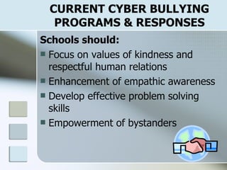 CURRENT CYBER BULLYING PROGRAMS & RESPONSES Schools should: Focus on values of kindness and respectful human relations Enhancement of empathic awareness Develop effective problem solving skills Empowerment of bystanders 