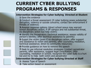 CURRENT CYBER BULLYING PROGRAMS & RESPONSES Intervention Strategies for Cyber bullying  Directed at Student 1 -Save the evidence 2 -Conduct a threat assessment {if cyber bullying poses substantial disruption, violence or suicide concerns; contact law enforcement if threats of violence} 3 -Assesss response options {direct school nexus may warrant school disciplinary action; if off campus and not substantial threat, no disciplinary action but help victim} 4 -Identify the Perpetrators {technical assistance; assess validity of person’s identity; offer technical assistance to parents} 5 -Supprt the victim {even if no disciplinary action, offer support and assistance to victim and parents; offer counseling mediation, technical assistance; direct to community resources} 6 -Provide guidance on how to remove the speech 7 -Seek to use informal resolution strategies {contact perpetrator parents, offer assistance, suggest legal consultation; offer counseling, mediation in school; recognize the cyber bully is a hurt kid and try to help  both victim and perpetrator Intervention Strategies for Cyber bullying Directed at Staff 1 - Assess Type of Speech 2 - Take action based on assessment 